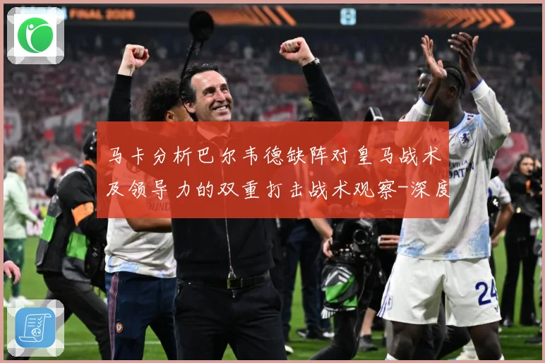 马卡分析巴尔韦德缺阵对皇马战术及领导力的双重打击战术观察-深度解析