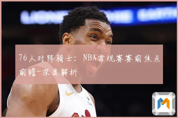 76人对阵骑士：NBA常规赛赛前焦点前瞻-深度解析