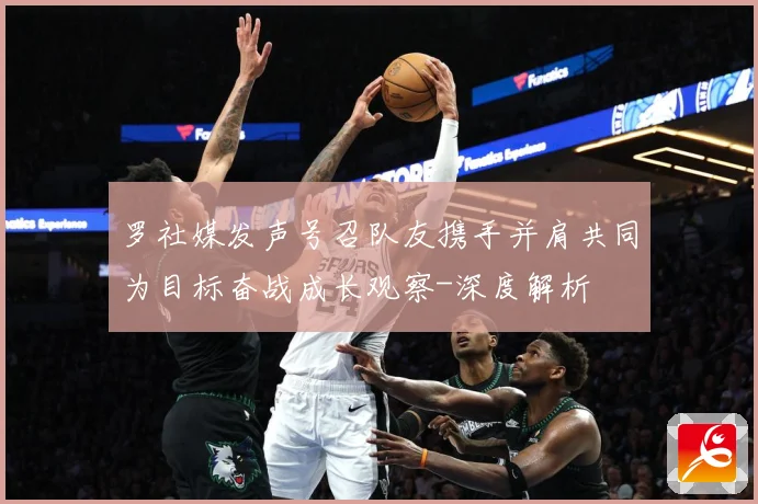 罗社媒发声号召队友携手并肩共同为目标奋战成长观察-深度解析