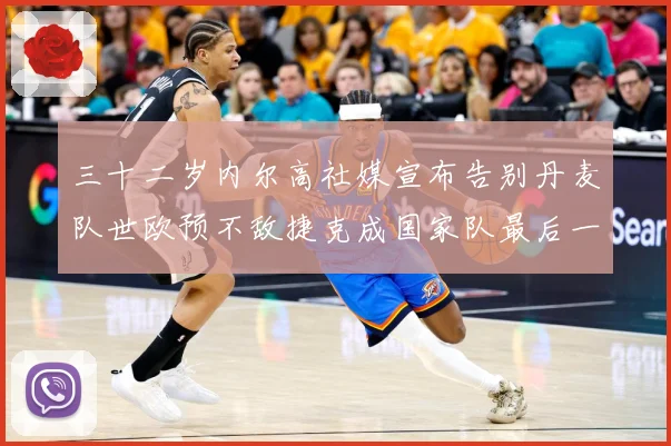 三十二岁内尔高社媒宣布告别丹麦队世欧预不敌捷克成国家队最后一战术观察-深度解析