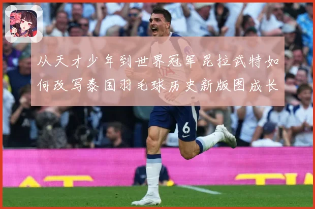 从天才少年到世界冠军昆拉武特如何改写泰国羽毛球历史新版图成长观察-深度解析