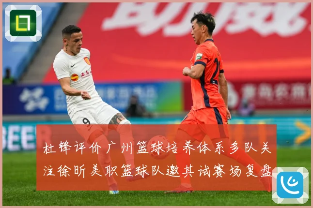 杜锋评价广州篮球培养体系多队关注徐昕美职篮球队邀其试赛场复盘-深度解析