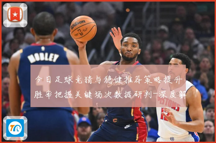 今日足球竞猜与稳健推荐策略提升胜率把握关键场次数据研判-深度解析