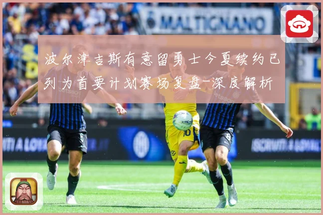 波尔津吉斯有意留勇士今夏续约已列为首要计划赛场复盘-深度解析