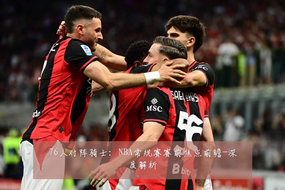 76人对阵骑士：NBA常规赛赛前焦点前瞻-深度解析