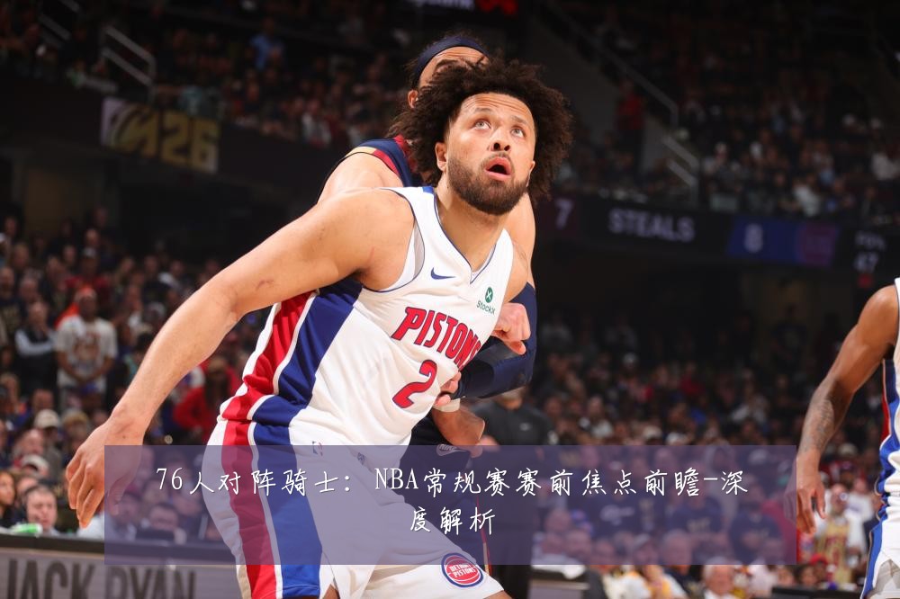 76人对阵骑士：NBA常规赛赛前焦点前瞻-深度解析